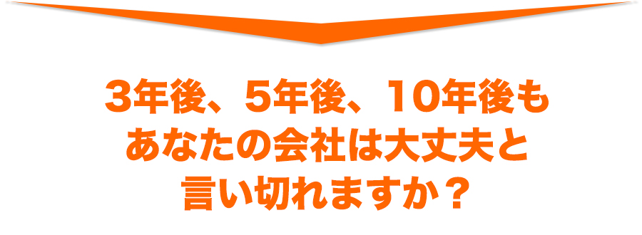 3 年後、5 年後、10 年後も あなたの会社は大丈夫と 言い切れますか?